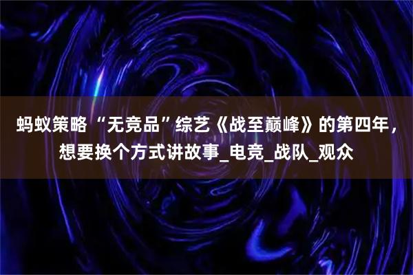 蚂蚁策略 “无竞品”综艺《战至巅峰》的第四年，想要换个方式讲故事_电竞_战队_观众