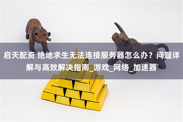 启天配资 绝地求生无法连接服务器怎么办？问题详解与高效解决指南_游戏_网络_加速器