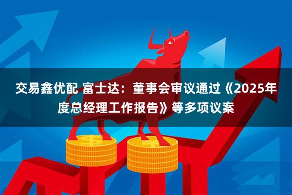 交易鑫优配 富士达：董事会审议通过《2025年度总经理工作报告》等多项议案