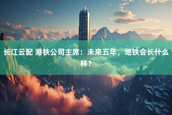 长江云配 港铁公司主席：未来五年，地铁会长什么样？