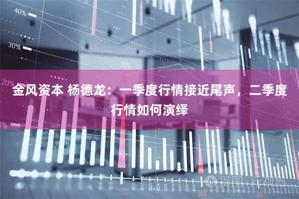 金风资本 杨德龙：一季度行情接近尾声，二季度行情如何演绎