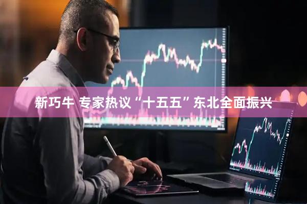 新巧牛 专家热议“十五五”东北全面振兴