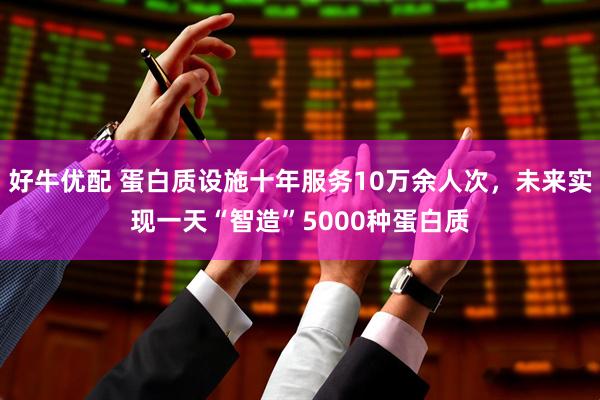 好牛优配 蛋白质设施十年服务10万余人次，未来实现一天“智造”5000种蛋白质