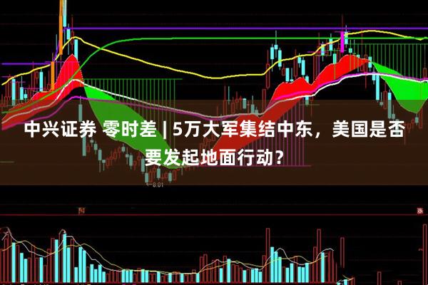 中兴证券 零时差 | 5万大军集结中东，美国是否要发起地面行动？
