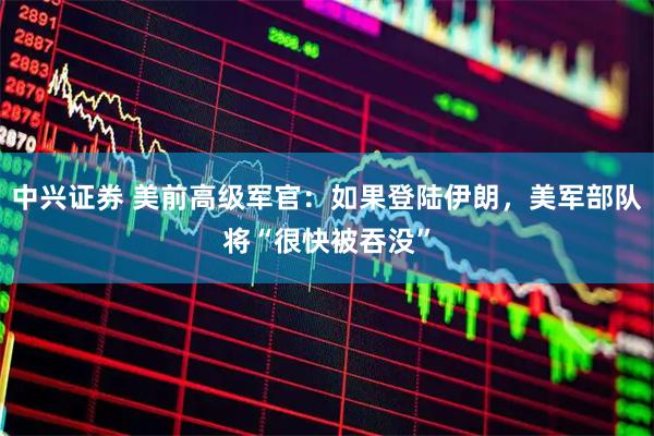 中兴证券 美前高级军官:如果登陆伊朗,美军部队将“很快被吞没”