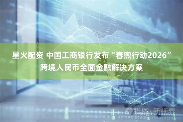 星火配资 中国工商银行发布“春煦行动2026”跨境人民币全面金融解决方案