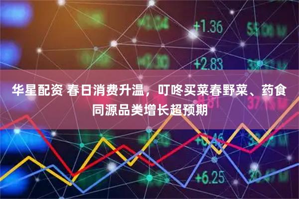 华星配资 春日消费升温，叮咚买菜春野菜、药食同源品类增长超预期