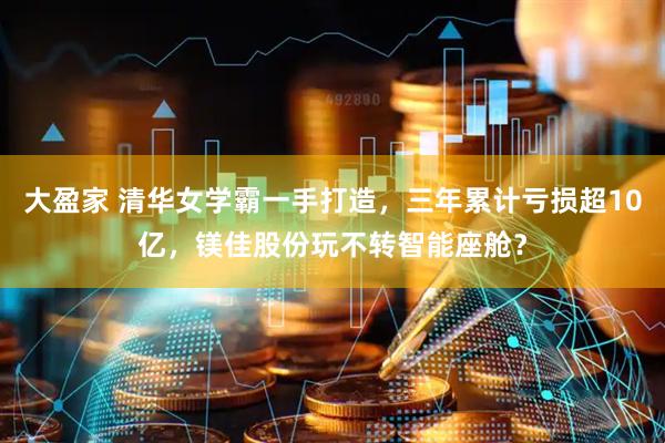 大盈家 清华女学霸一手打造，三年累计亏损超10亿，镁佳股份玩不转智能座舱？