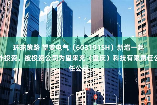 环球策路 望变电气（603191SH）新增一起对外投资，被投资公司为望来充（重庆）科技有限责任公司