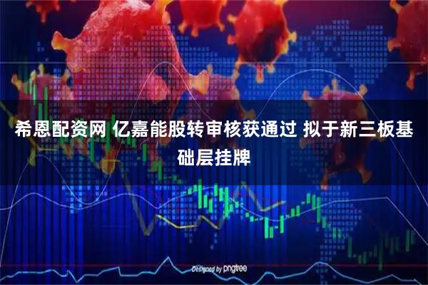 希恩配资网 亿嘉能股转审核获通过 拟于新三板基础层挂牌