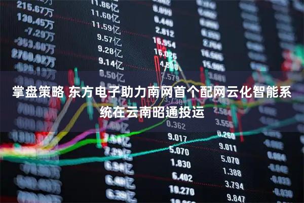 掌盘策略 东方电子助力南网首个配网云化智能系统在云南昭通投运
