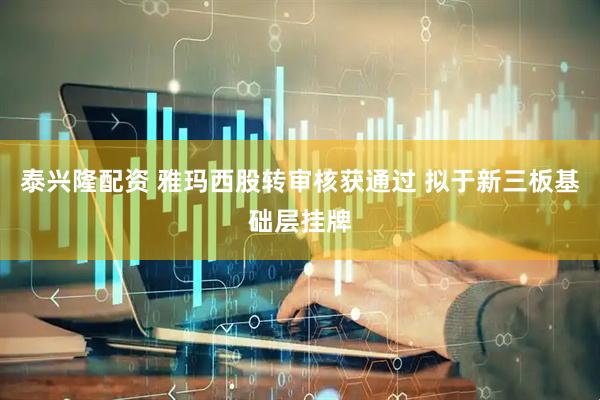 泰兴隆配资 雅玛西股转审核获通过 拟于新三板基础层挂牌