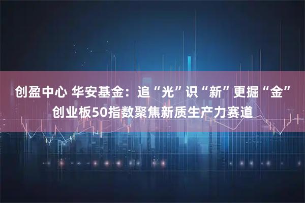 创盈中心 华安基金：追“光”识“新”更掘“金”创业板50指数聚焦新质生产力赛道