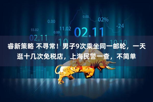 睿新策略 不寻常！男子9次乘坐同一邮轮，一天逛十几次免税店，上海民警一查，不简单