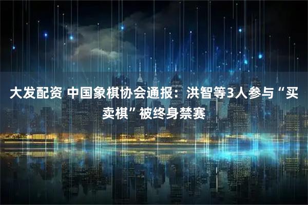 大发配资 中国象棋协会通报：洪智等3人参与“买卖棋”被终身禁赛