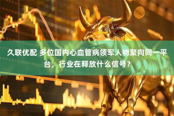 久联优配 多位国内心血管病领军人物聚向同一平台，行业在释放什么信号？