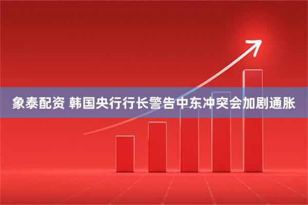 象泰配资 韩国央行行长警告中东冲突会加剧通胀