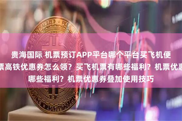 贵海国际 机票预订APP平台哪个平台买飞机便宜？美团同程机票高铁优惠券怎么领？买飞机票有哪些福利？机票优惠券叠加使用技巧