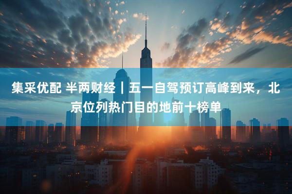 集采优配 半两财经｜五一自驾预订高峰到来，北京位列热门目的地前十榜单